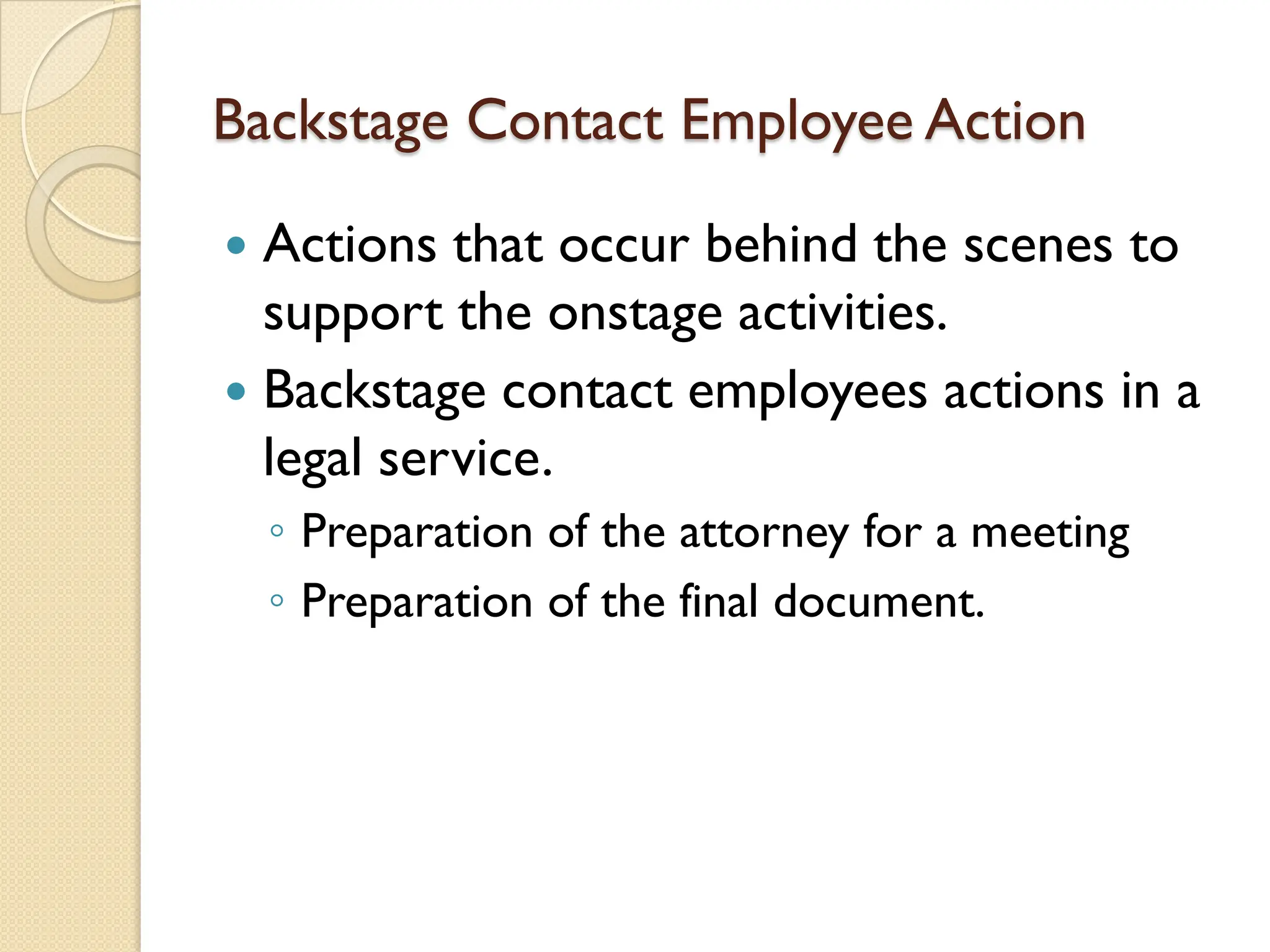 Backstage Contact Employee Action
 Actions that occur behind the scenes to
support the onstage activities.
 Backstage contact employees actions in a
legal service.
◦ Preparation of the attorney for a meeting
◦ Preparation of the final document.
 