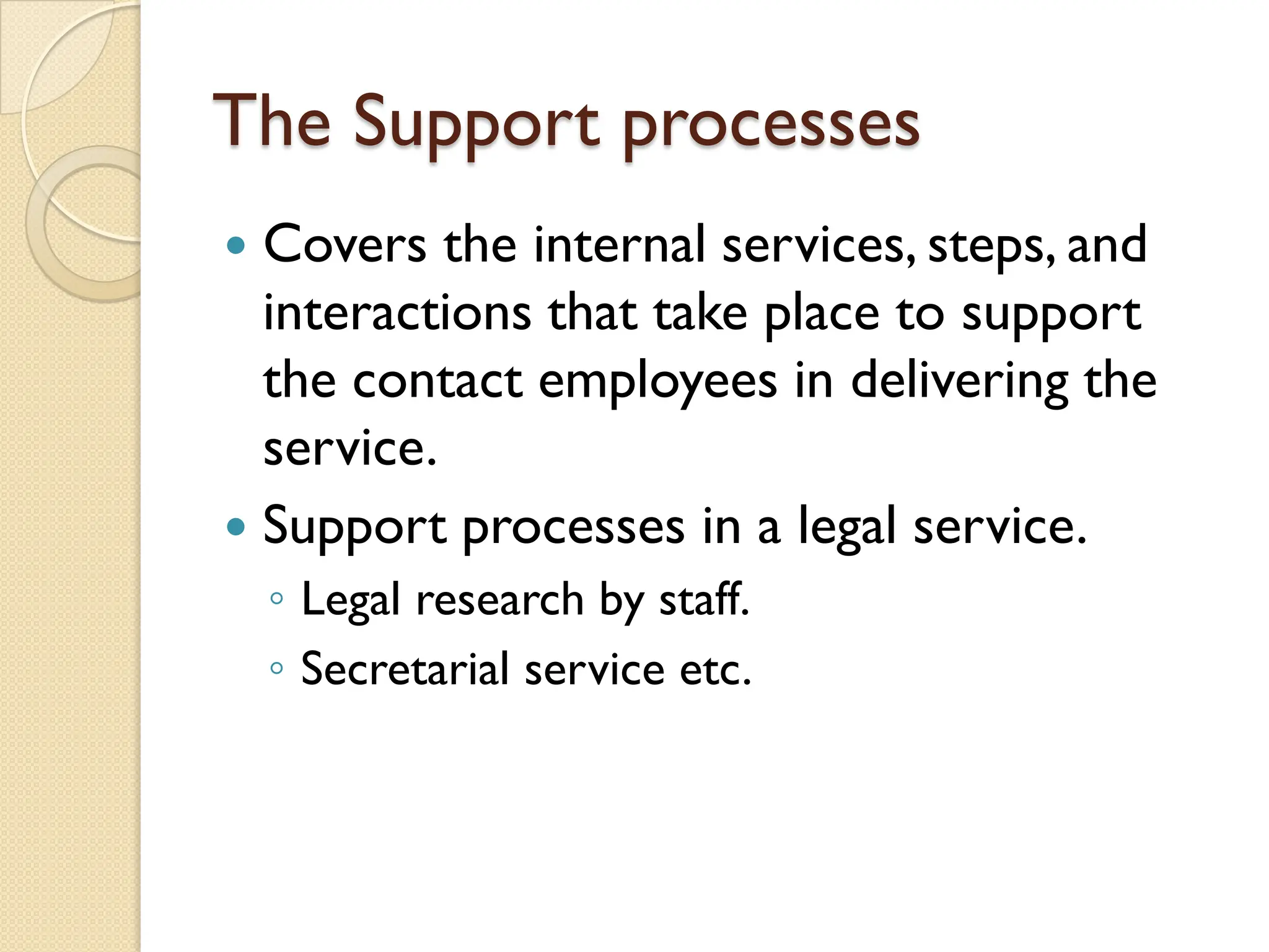 The Support processes
 Covers the internal services, steps, and
interactions that take place to support
the contact employees in delivering the
service.
 Support processes in a legal service.
◦ Legal research by staff.
◦ Secretarial service etc.
 