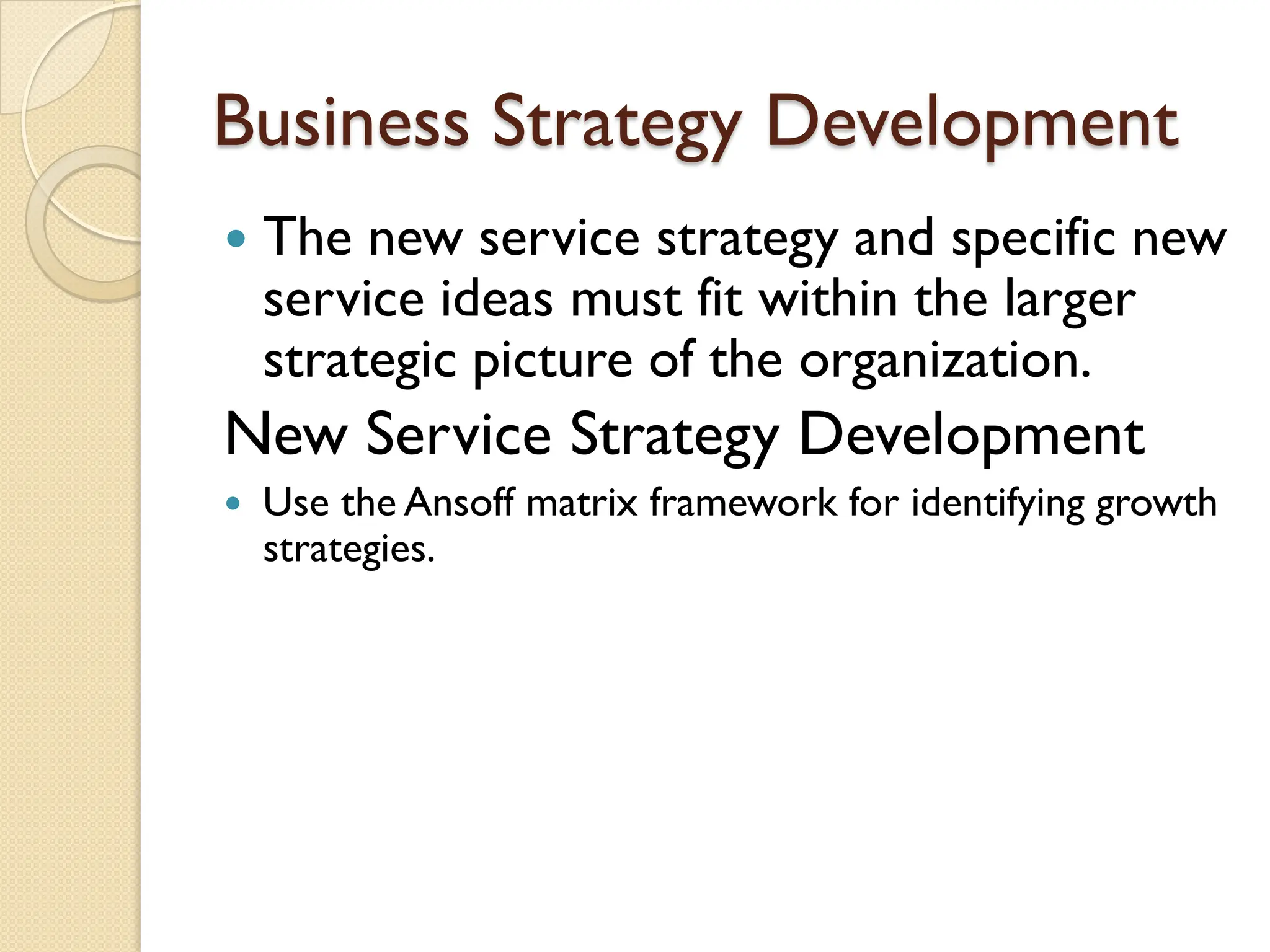 Business Strategy Development
 The new service strategy and specific new
service ideas must fit within the larger
strategic picture of the organization.
New Service Strategy Development
 Use the Ansoff matrix framework for identifying growth
strategies.
 