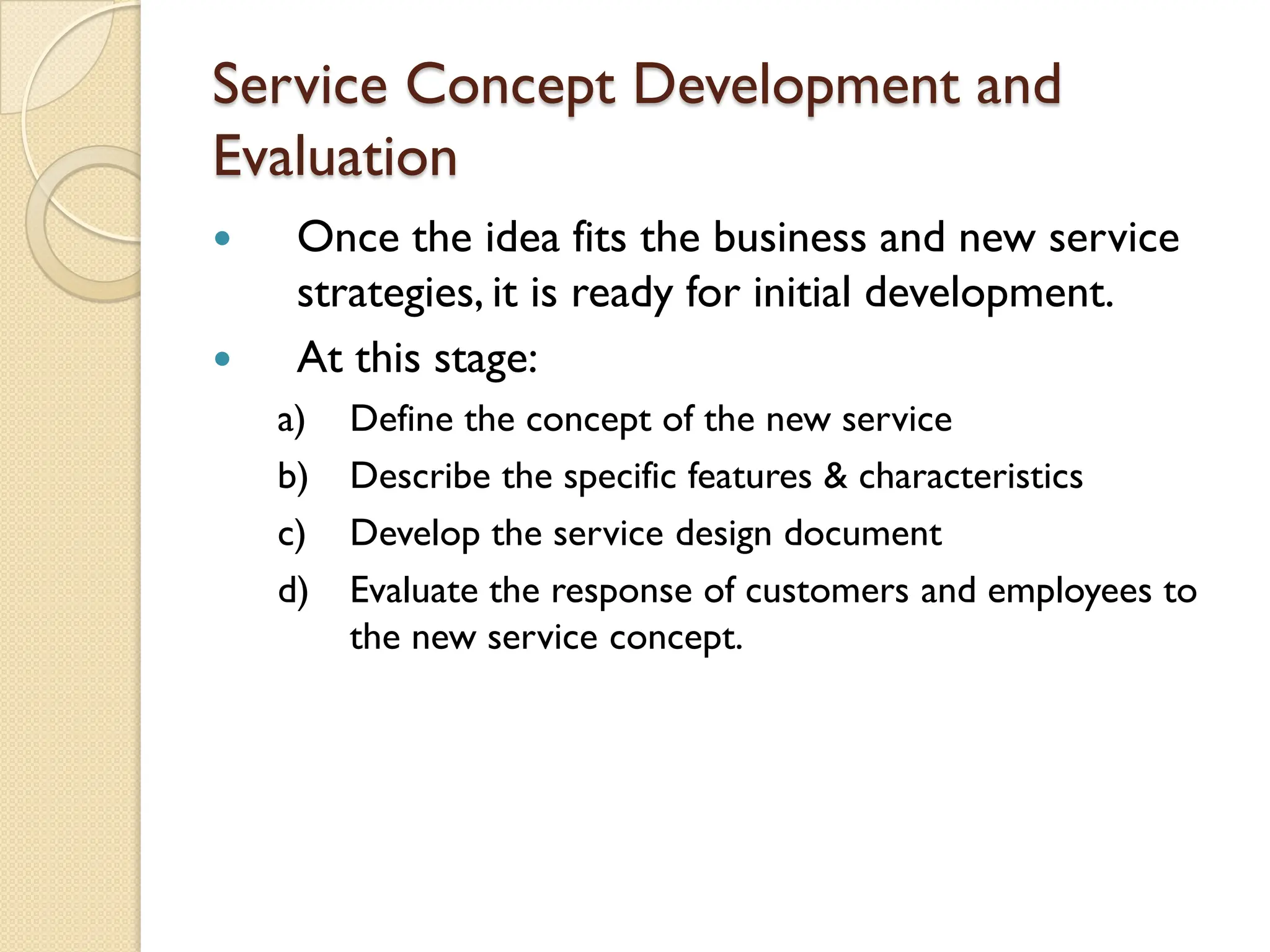Service Concept Development and
Evaluation
 Once the idea fits the business and new service
strategies, it is ready for initial development.
 At this stage:
a) Define the concept of the new service
b) Describe the specific features & characteristics
c) Develop the service design document
d) Evaluate the response of customers and employees to
the new service concept.
 