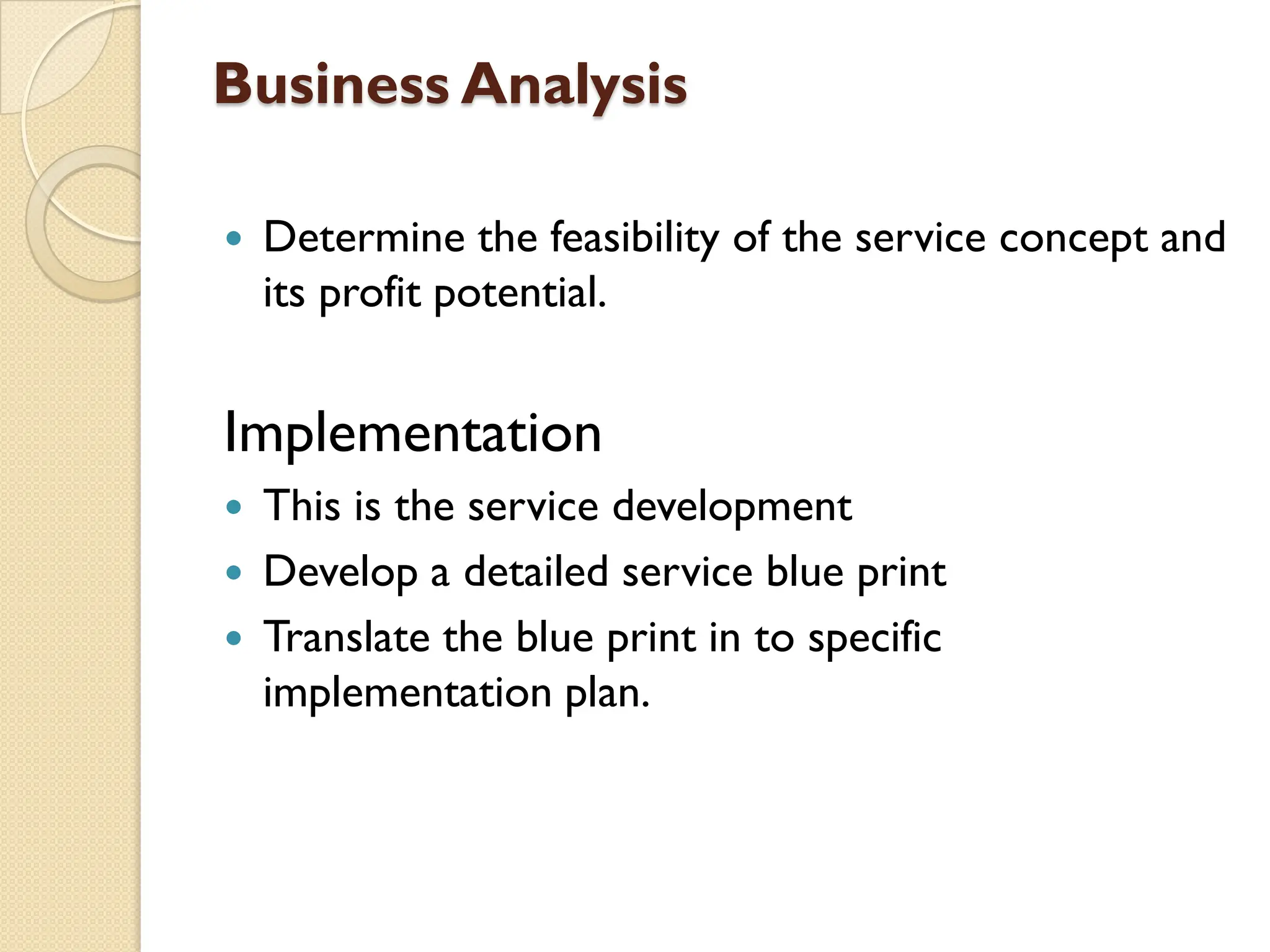 Business Analysis
 Determine the feasibility of the service concept and
its profit potential.
Implementation
 This is the service development
 Develop a detailed service blue print
 Translate the blue print in to specific
implementation plan.
 