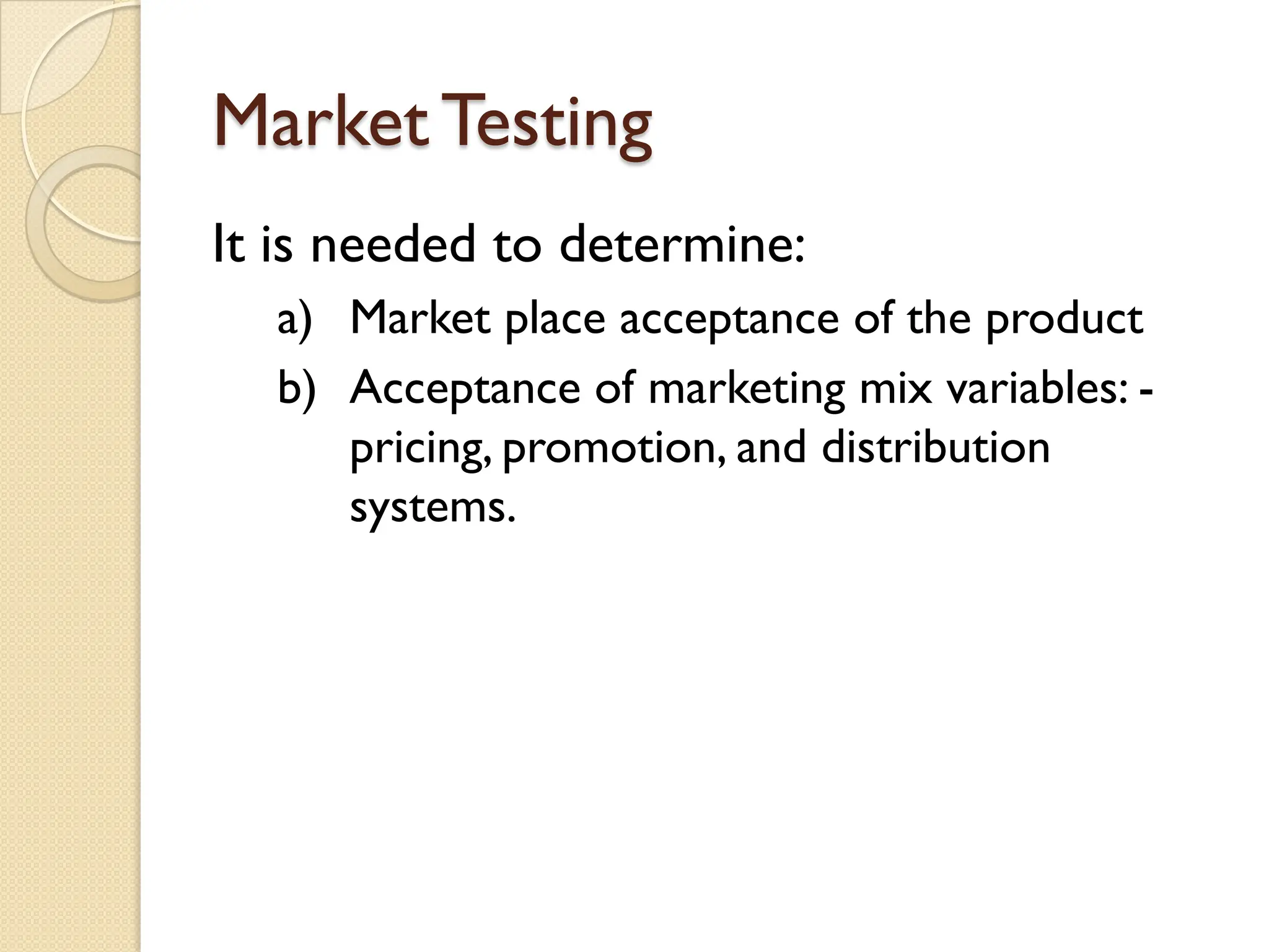 Market Testing
It is needed to determine:
a) Market place acceptance of the product
b) Acceptance of marketing mix variables: -
pricing, promotion, and distribution
systems.
 