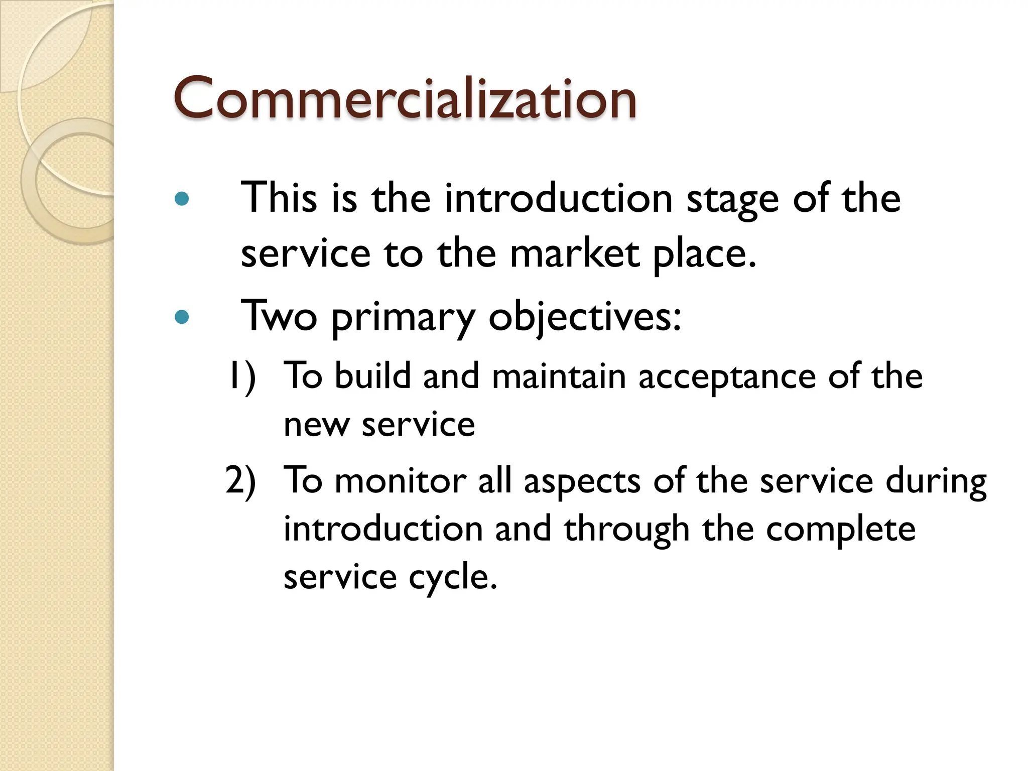 Commercialization
 This is the introduction stage of the
service to the market place.
 Two primary objectives:
1) To build and maintain acceptance of the
new service
2) To monitor all aspects of the service during
introduction and through the complete
service cycle.
 