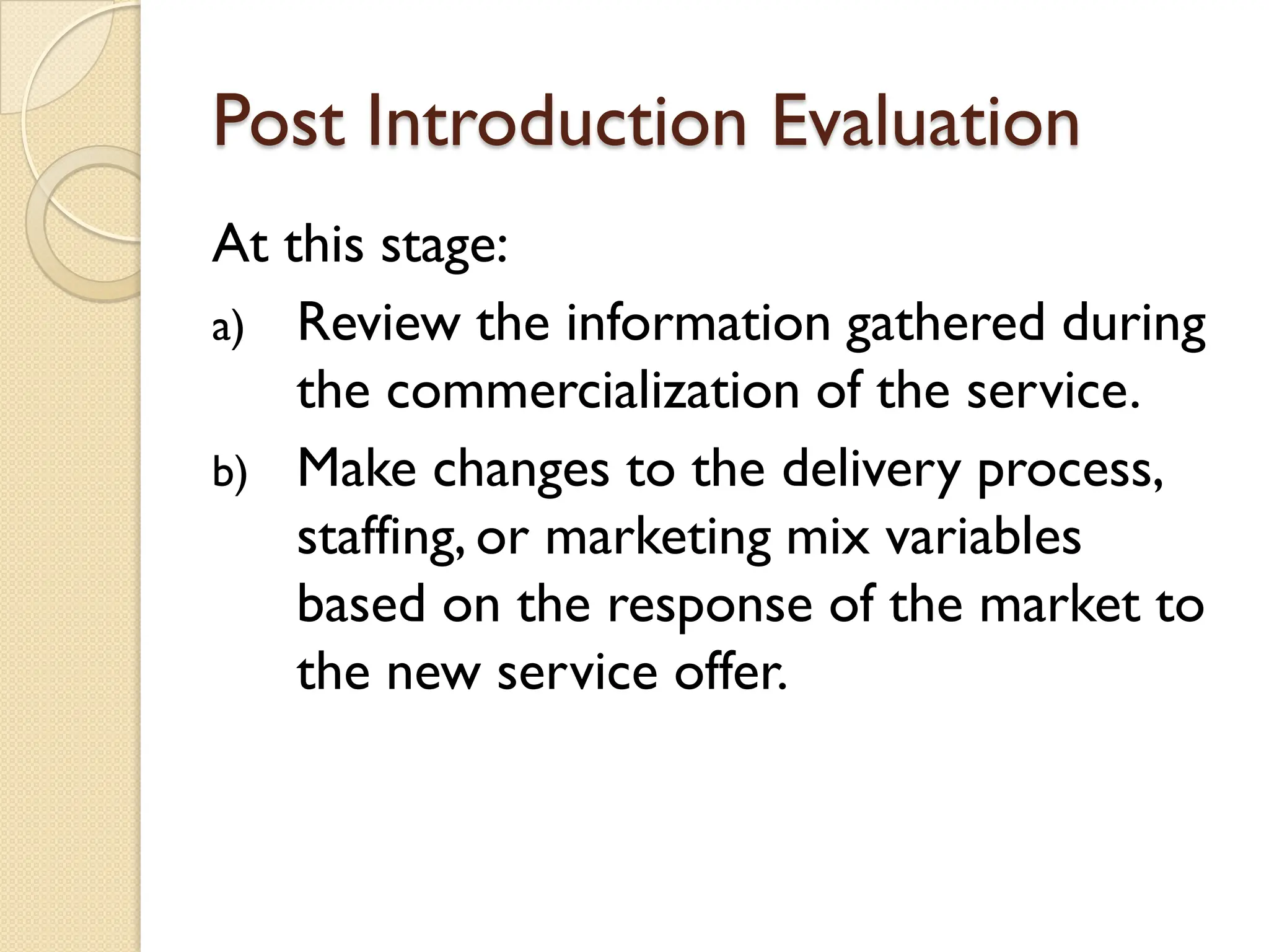 Post Introduction Evaluation
At this stage:
a) Review the information gathered during
the commercialization of the service.
b) Make changes to the delivery process,
staffing, or marketing mix variables
based on the response of the market to
the new service offer.
 