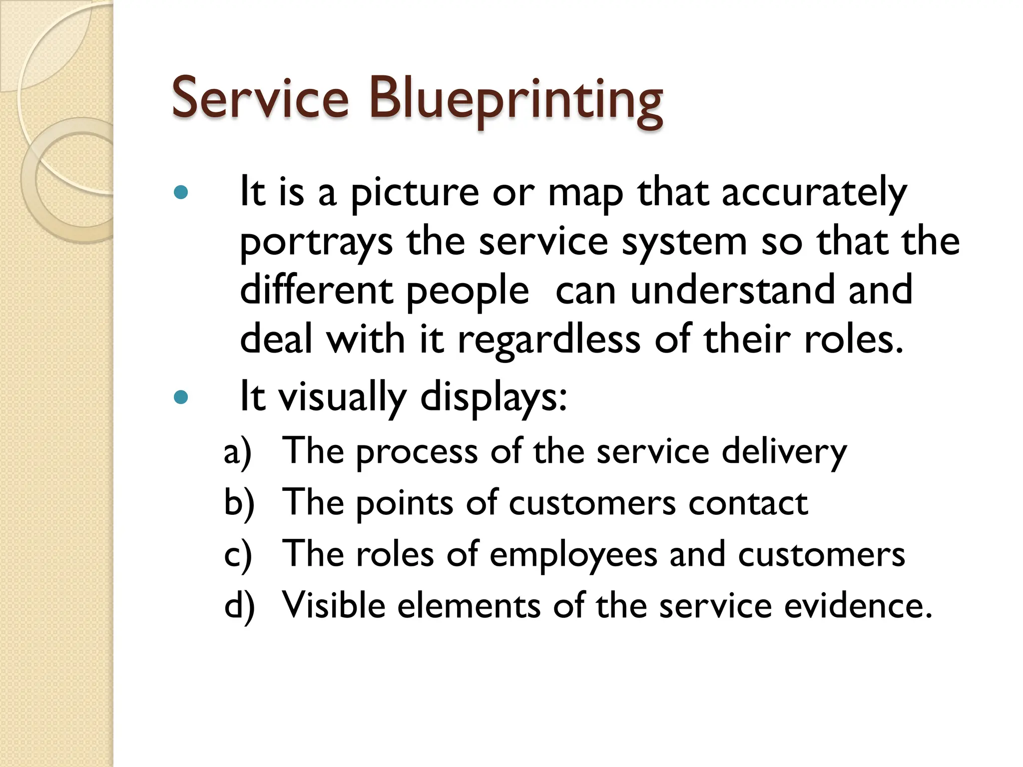 Service Blueprinting
 It is a picture or map that accurately
portrays the service system so that the
different people can understand and
deal with it regardless of their roles.
 It visually displays:
a) The process of the service delivery
b) The points of customers contact
c) The roles of employees and customers
d) Visible elements of the service evidence.
 