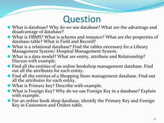 Question
⚫ What is database? Why do we use database? What are the advantage and
disadvantage of database?
⚫ What is DBMS? What is schema and instance? What are the properties of
database table? What is Field and Record?
⚫ What is a relational database? Find the tables necessary for a Library
Management System/ Hospital Management System.
⚫ What is a data model? What are entity, attribute and Relationship?
Discuss with example.
⚫ Find all the entities of an online bookshop management database. Find
out all the attributes for each entity.
⚫ Find all the entities of a Shopping Store management database. Find out
all the attributes for each entity.
⚫ What is Primary key? Describe with example.
⚫ What is Foreign Key? Why do we use Foreign Key in a database? Explain
with example.
⚫ For an online book shop database, identify the Primary Key and Foreign
Key in Customers and Orders table.
18
 