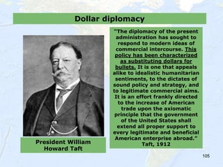 105
Dollar diplomacy
President William
Howard Taft
“The diplomacy of the present
administration has sought to
respond to modern ideas of
commercial intercourse. This
policy has been characterized
as substituting dollars for
bullets. It is one that appeals
alike to idealistic humanitarian
sentiments, to the dictates of
sound policy and strategy, and
to legitimate commercial aims.
It is an effort frankly directed
to the increase of American
trade upon the axiomatic
principle that the government
of the United States shall
extend all proper support to
every legitimate and beneficial
American enterprise abroad.”
Taft, 1912
 