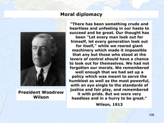 106
“There has been something crude and
heartless and unfeeling in our haste to
succeed and be great. Our thought has
been "Let every man look out for
himself, let every generation look out
for itself," while we reared giant
machinery which made it impossible
that any but those who stood at the
levers of control should have a chance
to look out for themselves. We had not
forgotten our morals. We remembered
well enough that we had set up a
policy which was meant to serve the
humblest as well as the most powerful,
with an eye single to the standards of
justice and fair play, and remembered
it with pride. But we were very
heedless and in a hurry to be great.”
Wilson, 1913
President Woodrow
Wilson
Moral diplomacy
 