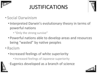 JUSTIFICATIONS
•Social Darwinism
• Interpreted Darwin’s evolutionary theory in terms of
powerful nations
•“Only the strong survive”
• Powerful nations able to develop areas and resources
being “wasted” by native peoples
•Racism
• Increased feelings of white superiority
•Increased feelings of Japanese superiority
• Eugenics developed as a branch of science
 