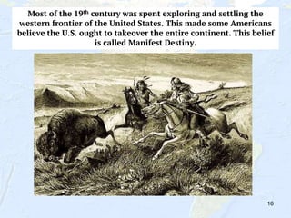 16
Most of the 19th century was spent exploring and settling the
western frontier of the United States. This made some Americans
believe the U.S. ought to takeover the entire continent. This belief
is called Manifest Destiny.
 
