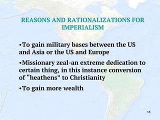 18
REASONS AND RATIONALIZATIONS FOR
IMPERIALISM
•To gain military bases between the US
and Asia or the US and Europe
•Missionary zeal-an extreme dedication to
certain thing, in this instance conversion
of “heathens” to Christianity
•To gain more wealth
 