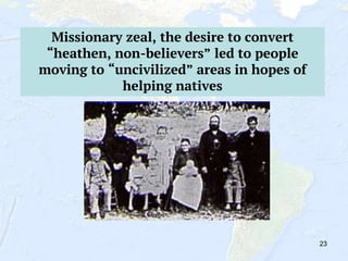 23
Missionary zeal, the desire to convert
“heathen, non-believers” led to people
moving to “uncivilized” areas in hopes of
helping natives
 
