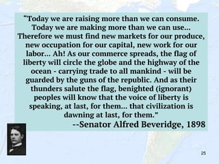25
“Today we are raising more than we can consume.
Today we are making more than we can use...
Therefore we must find new markets for our produce,
new occupation for our capital, new work for our
labor... Ah! As our commerce spreads, the flag of
liberty will circle the globe and the highway of the
ocean - carrying trade to all mankind - will be
guarded by the guns of the republic. And as their
thunders salute the flag, benighted (ignorant)
peoples will know that the voice of liberty is
speaking, at last, for them... that civilization is
dawning at last, for them.”
--Senator Alfred Beveridge, 1898
 