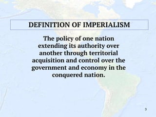 3
The policy of one nation
extending its authority over
another through territorial
acquisition and control over the
government and economy in the
conquered nation.
DEFINITION OF IMPERIALISM
 