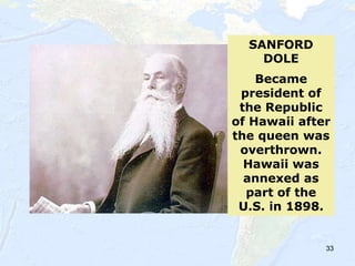 33
SANFORD
DOLE
Became
president of
the Republic
of Hawaii after
the queen was
overthrown.
Hawaii was
annexed as
part of the
U.S. in 1898.
 