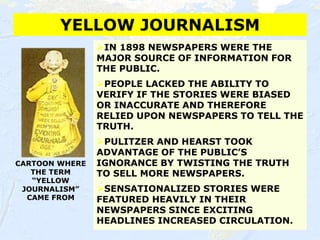 38
YELLOW JOURNALISM
CARTOON WHERE
THE TERM
“YELLOW
JOURNALISM”
CAME FROM
⮚IN 1898 NEWSPAPERS WERE THE
MAJOR SOURCE OF INFORMATION FOR
THE PUBLIC.
⮚PEOPLE LACKED THE ABILITY TO
VERIFY IF THE STORIES WERE BIASED
OR INACCURATE AND THEREFORE
RELIED UPON NEWSPAPERS TO TELL THE
TRUTH.
⮚PULITZER AND HEARST TOOK
ADVANTAGE OF THE PUBLIC’S
IGNORANCE BY TWISTING THE TRUTH
TO SELL MORE NEWSPAPERS.
⮚SENSATIONALIZED STORIES WERE
FEATURED HEAVILY IN THEIR
NEWSPAPERS SINCE EXCITING
HEADLINES INCREASED CIRCULATION.
 
