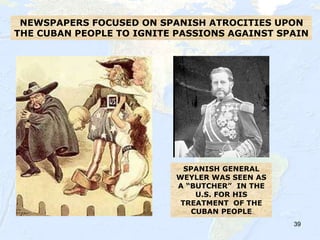 39
NEWSPAPERS FOCUSED ON SPANISH ATROCITIES UPON
THE CUBAN PEOPLE TO IGNITE PASSIONS AGAINST SPAIN
SPANISH GENERAL
WEYLER WAS SEEN AS
A “BUTCHER” IN THE
U.S. FOR HIS
TREATMENT OF THE
CUBAN PEOPLE
 
