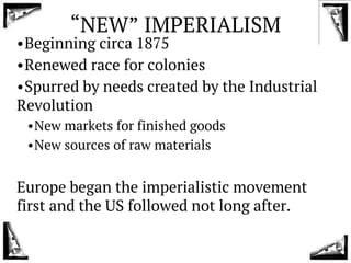“NEW” IMPERIALISM
•Beginning circa 1875
•Renewed race for colonies
•Spurred by needs created by the Industrial
Revolution
•New markets for finished goods
•New sources of raw materials
Europe began the imperialistic movement
first and the US followed not long after.
 