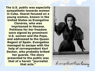 40
The U.S. public was especially
sympathetic towards women
in Cuba. Hearst focused on a
young woman, known in the
United States as Evangelina
Cisneros, who was
imprisoned in Havana.
Petitions for her freedom
were signed by prominent
U.S. women and the Pope,
and addressed to the Queen
Regent of Spain. Evangelina
managed to escape with the
help of correspondent Karl
Decker, who probably bribed
her guards. The story
presented to the public was
that of a heroic "journalist
that acts."
 