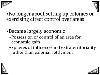 •No longer about setting up colonies or
exercising direct control over areas
•Became largely economic
•Possession or control of an area for
economic gain
•Spheres of influence and extraterritoriality
rather than colonial settlement
 
