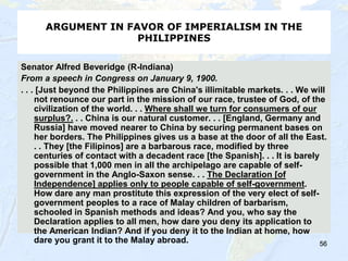 56
ARGUMENT IN FAVOR OF IMPERIALISM IN THE
PHILIPPINES
Senator Alfred Beveridge (R-Indiana)
From a speech in Congress on January 9, 1900.
. . . [Just beyond the Philippines are China's illimitable markets. . . We will
not renounce our part in the mission of our race, trustee of God, of the
civilization of the world. . . Where shall we turn for consumers of our
surplus?. . . China is our natural customer. . . [England, Germany and
Russia] have moved nearer to China by securing permanent bases on
her borders. The Philippines gives us a base at the door of all the East.
. . They [the Filipinos] are a barbarous race, modified by three
centuries of contact with a decadent race [the Spanish]. . . It is barely
possible that 1,000 men in all the archipelago are capable of self-
government in the Anglo-Saxon sense. . . The Declaration [of
Independence] applies only to people capable of self-government.
How dare any man prostitute this expression of the very elect of self-
government peoples to a race of Malay children of barbarism,
schooled in Spanish methods and ideas? And you, who say the
Declaration applies to all men, how dare you deny its application to
the American Indian? And if you deny it to the Indian at home, how
dare you grant it to the Malay abroad. 56
 