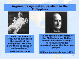 57
“…we do not intend to
free, but to subjugate
the people of the
Philippines. We have
gone there to conquer,
not to redeem.”
Mark Twain, 1900
“In the forcible annexation of
the Philippines our Nation
neither adds to its strength
nor secures broader
opportunities for the American
people.”
William Jennings Bryan, 1899
Arguments against imperialism in the
Philippines
 