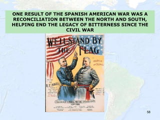 58
ONE RESULT OF THE SPANISH AMERICAN WAR WAS A
RECONCILIATION BETWEEN THE NORTH AND SOUTH,
HELPING END THE LEGACY OF BITTERNESS SINCE THE
CIVIL WAR
 