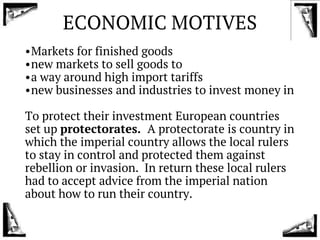 ECONOMIC MOTIVES
•Markets for finished goods
•new markets to sell goods to
•a way around high import tariffs
•new businesses and industries to invest money in
To protect their investment European countries
set up protectorates. A protectorate is country in
which the imperial country allows the local rulers
to stay in control and protected them against
rebellion or invasion. In return these local rulers
had to accept advice from the imperial nation
about how to run their country.
 