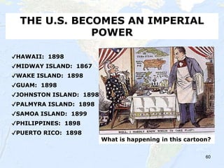 60
THE U.S. BECOMES AN IMPERIAL
POWER
✔HAWAII: 1898
✔MIDWAY ISLAND: 1867
✔WAKE ISLAND: 1898
✔GUAM: 1898
✔JOHNSTON ISLAND: 1898
✔PALMYRA ISLAND: 1898
✔SAMOA ISLAND: 1899
✔PHILIPPINES: 1898
✔PUERTO RICO: 1898
What is happening in this cartoon?
 