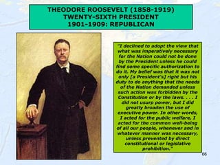 66
THEODORE ROOSEVELT (1858-1919)
TWENTY-SIXTH PRESIDENT
1901-1909: REPUBLICAN
"I declined to adopt the view that
what was imperatively necessary
for the Nation could not be done
by the President unless he could
find some specific authorization to
do it. My belief was that it was not
only [a President's] right but his
duty to do anything that the needs
of the Nation demanded unless
such action was forbidden by the
Constitution or by the laws. . . . I
did not usurp power, but I did
greatly broaden the use of
executive power. In other words,
I acted for the public welfare, I
acted for the common well-being
of all our people, whenever and in
whatever manner was necessary,
unless prevented by direct
constitutional or legislative
prohibition."
 