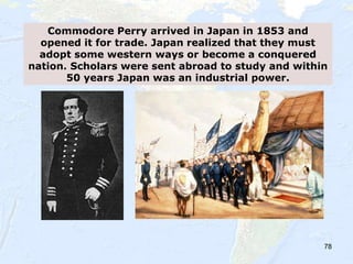 78
Commodore Perry arrived in Japan in 1853 and
opened it for trade. Japan realized that they must
adopt some western ways or become a conquered
nation. Scholars were sent abroad to study and within
50 years Japan was an industrial power.
 