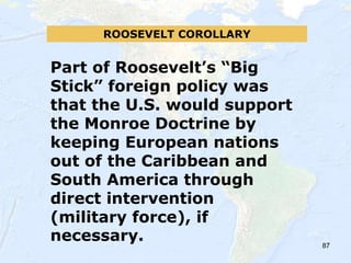 87
ROOSEVELT COROLLARY
Part of Roosevelt’s “Big
Stick” foreign policy was
that the U.S. would support
the Monroe Doctrine by
keeping European nations
out of the Caribbean and
South America through
direct intervention
(military force), if
necessary.
 