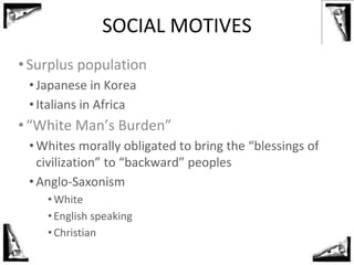 SOCIAL MOTIVES
•Surplus population
• Japanese in Korea
• Italians in Africa
•“White Man’s Burden”
• Whites morally obligated to bring the “blessings of
civilization” to “backward” peoples
• Anglo-Saxonism
•White
•English speaking
•Christian
 
