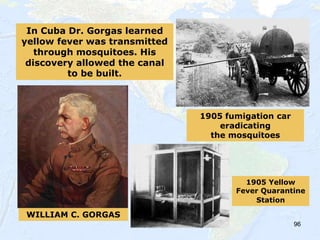 96
WILLIAM C. GORGAS
1905 Yellow
Fever Quarantine
Station
1905 fumigation car
eradicating
the mosquitoes
In Cuba Dr. Gorgas learned
yellow fever was transmitted
through mosquitoes. His
discovery allowed the canal
to be built.
 