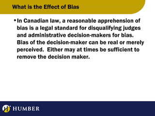 What is the Effect of Bias
•In Canadian law, a reasonable apprehension of
bias is a legal standard for disqualifying judges
and administrative decision-makers for bias.
Bias of the decision-maker can be real or merely
perceived. Either may at times be sufficient to
remove the decision maker.

 