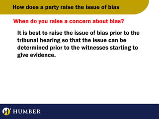 How does a party raise the issue of bias
When do you raise a concern about bias?
It is best to raise the issue of bias prior to the
tribunal hearing so that the issue can be
determined prior to the witnesses starting to
give evidence.

 