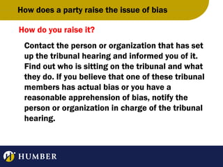 How does a party raise the issue of bias
How do you raise it?
Contact the person or organization that has set
up the tribunal hearing and informed you of it.
Find out who is sitting on the tribunal and what
they do. If you believe that one of these tribunal
members has actual bias or you have a
reasonable apprehension of bias, notify the
person or organization in charge of the tribunal
hearing.

 