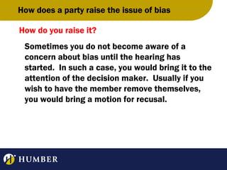 How does a party raise the issue of bias
How do you raise it?
Sometimes you do not become aware of a
concern about bias until the hearing has
started. In such a case, you would bring it to the
attention of the decision maker. Usually if you
wish to have the member remove themselves,
you would bring a motion for recusal.

 