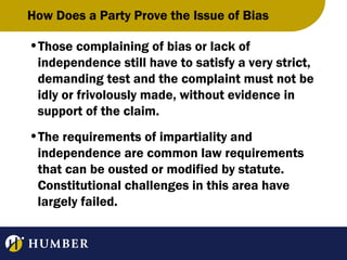 How Does a Party Prove the Issue of Bias
•Those complaining of bias or lack of
independence still have to satisfy a very strict,
demanding test and the complaint must not be
idly or frivolously made, without evidence in
support of the claim.
•The requirements of impartiality and
independence are common law requirements
that can be ousted or modified by statute.
Constitutional challenges in this area have
largely failed.

 
