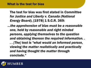 What is the test for bias
The test for bias was first stated in Committee
for Justice and Liberty v. Canada (National
Energy Board), [1978] 1 S.C.R. 369:
...the apprehension of bias must be a reasonable
one, held by reasonable and right minded
persons, applying themselves to the question
and obtaining thereon the required information. .
. . [The] test is "what would an informed person,
viewing the matter realistically and practically
and having thought the matter through
conclude."

 