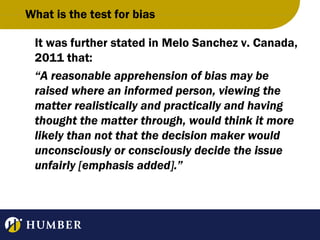 What is the test for bias
It was further stated in Melo Sanchez v. Canada,
2011 that:
“A reasonable apprehension of bias may be
raised where an informed person, viewing the
matter realistically and practically and having
thought the matter through, would think it more
likely than not that the decision maker would
unconsciously or consciously decide the issue
unfairly [emphasis added].”

 