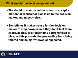 What should the decision maker do?
•The decision about whether or not to accept a
motion for recusal for bias is up to the decision
maker, and nobody else.
•Sometimes it makes sense for the decision
maker to step down even if they don’t feel there
is actual bias, or a reasonable apprehension of
bias, as this prevents the proceeding from being
tainted and being reviewed or appealed.

 
