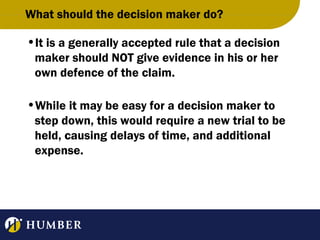 What should the decision maker do?
•It is a generally accepted rule that a decision
maker should NOT give evidence in his or her
own defence of the claim.
•While it may be easy for a decision maker to
step down, this would require a new trial to be
held, causing delays of time, and additional
expense.

 