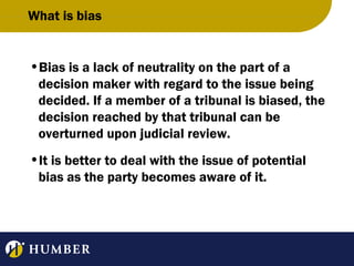 What is bias

•Bias is a lack of neutrality on the part of a
decision maker with regard to the issue being
decided. If a member of a tribunal is biased, the
decision reached by that tribunal can be
overturned upon judicial review.
•It is better to deal with the issue of potential
bias as the party becomes aware of it.

 