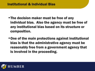 Institutional & Individual Bias

•The decision maker must be free of any
individual bias. Also the agency must be free of
any institutional bias based on its structure or
composition.
•One of the main protections against institutional
bias is that the administrative agency must be
reasonably free from a government agency that
is involved in the proceeding.

 