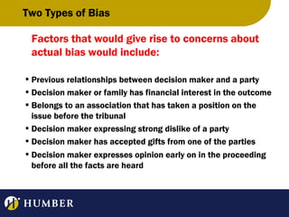 Two Types of Bias
Factors that would give rise to concerns about
actual bias would include:
• Previous relationships between decision maker and a party
• Decision maker or family has financial interest in the outcome
• Belongs to an association that has taken a position on the
issue before the tribunal
• Decision maker expressing strong dislike of a party
• Decision maker has accepted gifts from one of the parties
• Decision maker expresses opinion early on in the proceeding
before all the facts are heard

 