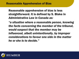 Reasonable Apprehension of Bias
Reasonable apprehension of bias is less
straightforward. It is defined by S. Blake in
Administrative Law in Canada as:
“a situation where a reasonable person, knowing
the facts concerning the member of the tribunal,
would suspect that the member may be
influenced, albeit unintentionally, by improper
considerations to favour one side in the matter
he or she is to decide.”

 