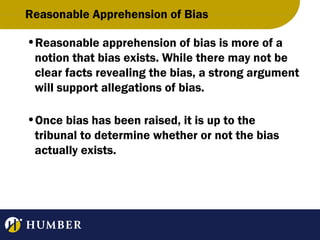 Reasonable Apprehension of Bias
•Reasonable apprehension of bias is more of a
notion that bias exists. While there may not be
clear facts revealing the bias, a strong argument
will support allegations of bias.
•Once bias has been raised, it is up to the
tribunal to determine whether or not the bias
actually exists.

 