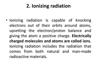 2. Ionizing radiation
• Ionizing radiation is capable of knocking
electrons out of their orbits around atoms,
upsetting the electron/proton balance and
giving the atom a positive charge. Electrically
charged molecules and atoms are called ions.
Ionizing radiation includes the radiation that
comes from both natural and man-made
radioactive materials.
 