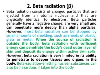 2. Beta radiation (β)
• Beta radiation consists of charged particles that are
ejected from an atom’s nucleus and that are
physically identical to electrons. Beta particles
generally have a negative charge, are very small and
can penetrate more deeply than alpha particles.
However, most beta radiation can be stopped by
small amounts of shielding, such as sheets of plastic,
glass or metal. When the source of radiation is
outside the body, beta radiation with sufficient
energy can penetrate the body’s dead outer layer of
skin and deposit its energy within active skin cells.
However, beta radiation is very limited in its ability
to penetrate to deeper tissues and organs in the
body. Beta-radiation-emitting nuclear substances can
also be hazardous if taken into the body.
 